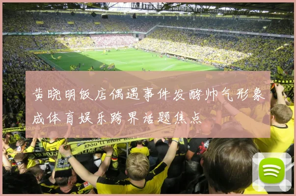 黄晓明饭店偶遇事件发酵帅气形象成体育娱乐跨界话题焦点