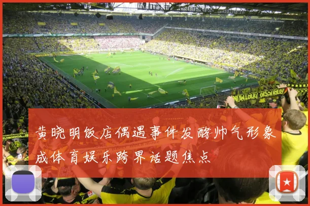 黄晓明饭店偶遇事件发酵帅气形象成体育娱乐跨界话题焦点