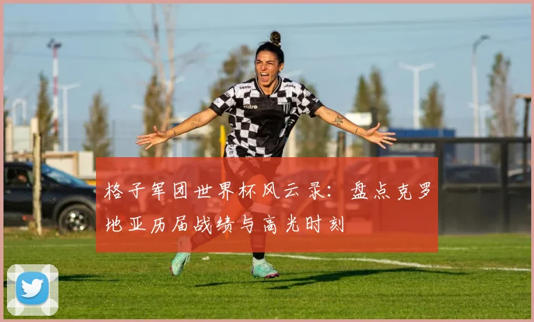 格子军团世界杯风云录：盘点克罗地亚历届战绩与高光时刻